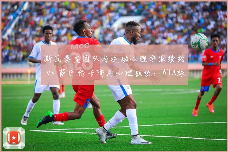 斯瓦泰克团队与运动心理学家续约 vs 萨巴伦卡聘用心理教练，WTA球后心理战升级