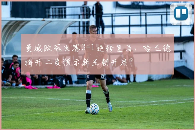 曼城欧冠决赛3-1逆转皇马，哈兰德梅开二度预示新王朝开启？